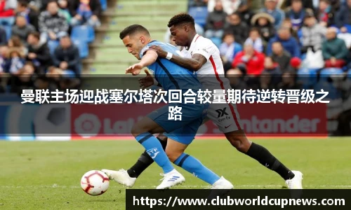 曼联主场迎战塞尔塔次回合较量期待逆转晋级之路